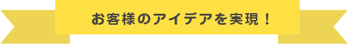 お客様のアイディアを実現！